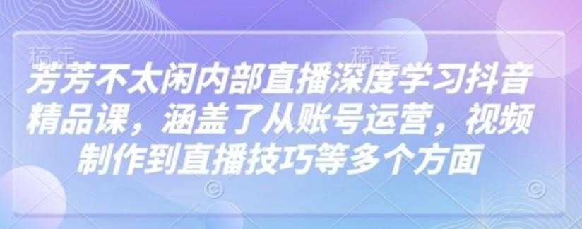 芳芳不太闲内部直播深度学习抖音精品课，涵盖了从账号运营，视频制作到直播技巧等多个 